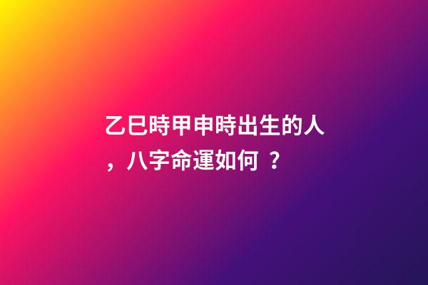 乙巳時甲申時出生的人，八字命運如何？